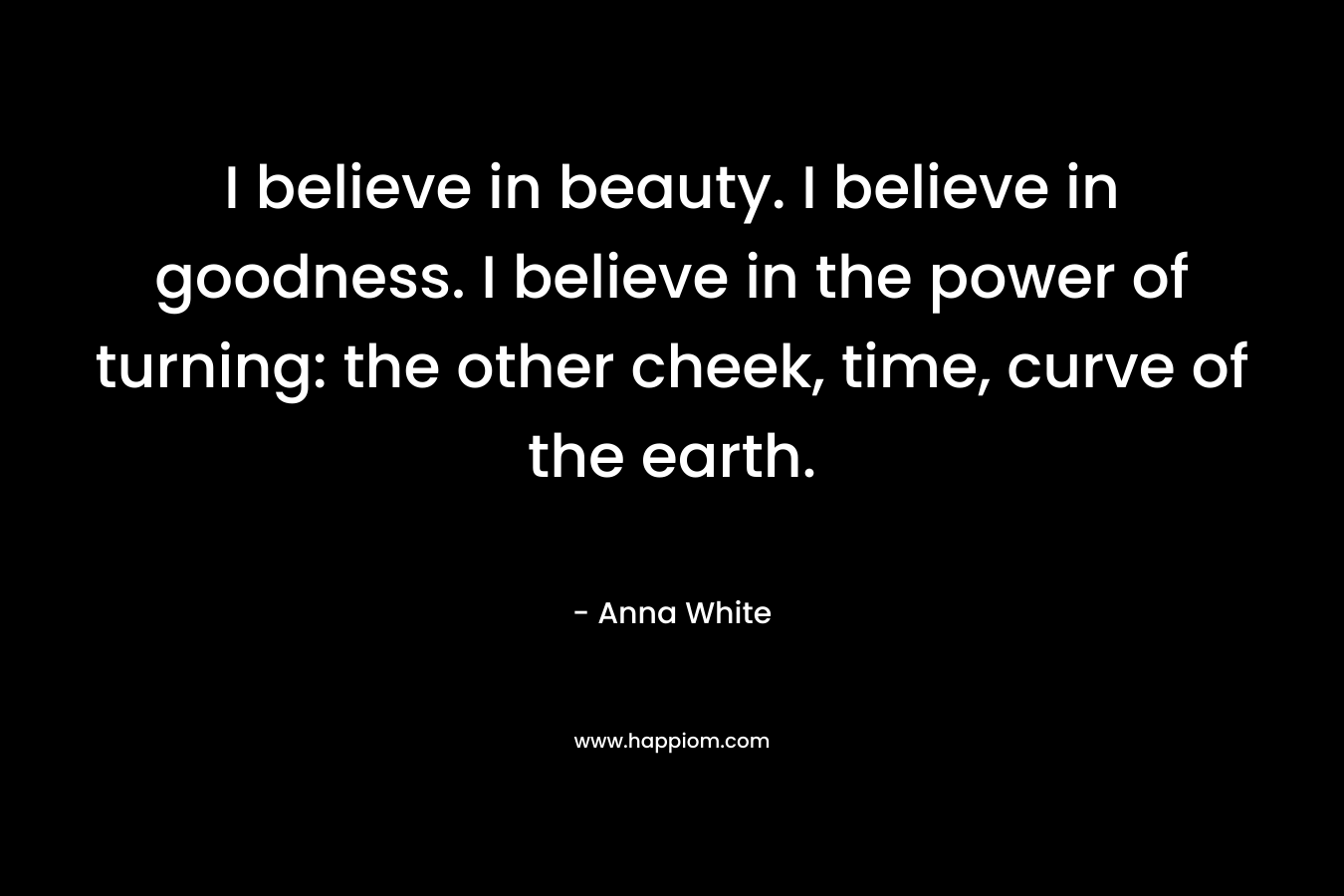 I believe in beauty. I believe in goodness. I believe in the power of turning: the other cheek, time, curve of the earth. – Anna White