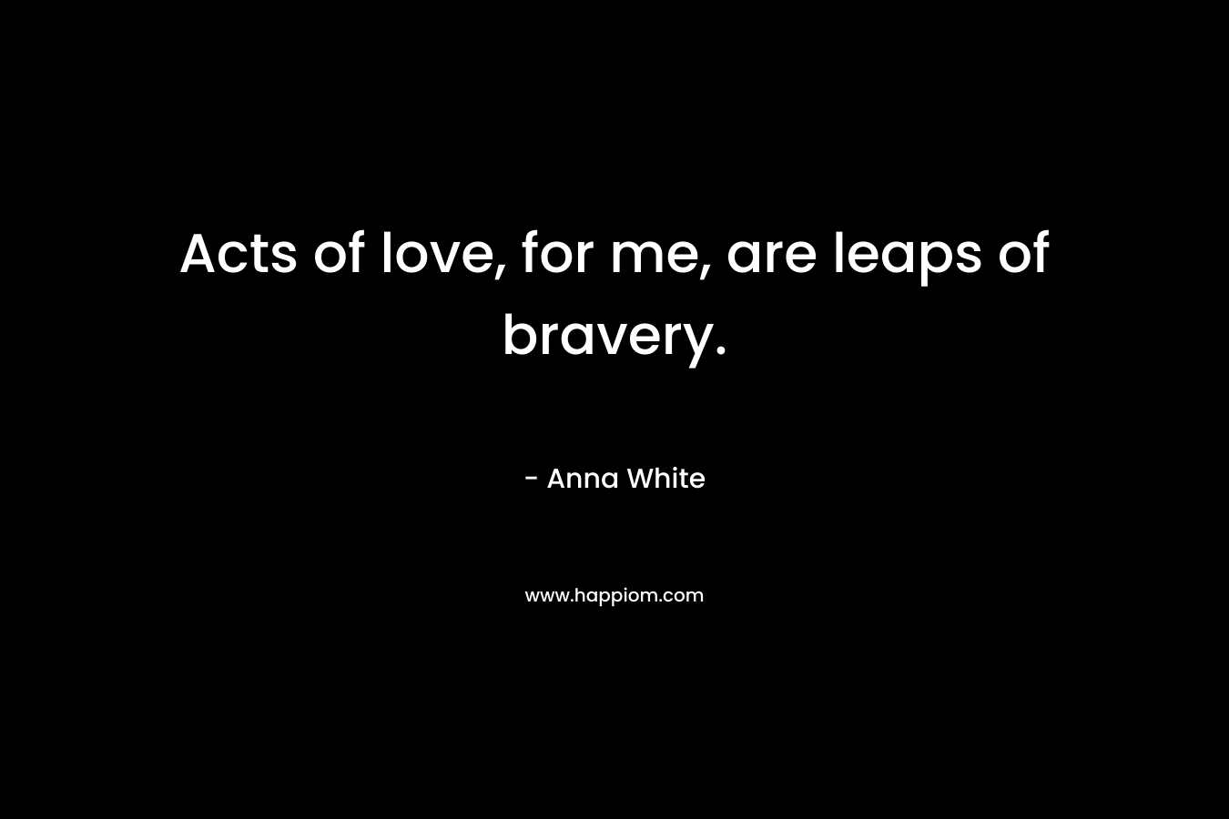 Acts of love, for me, are leaps of bravery. – Anna White