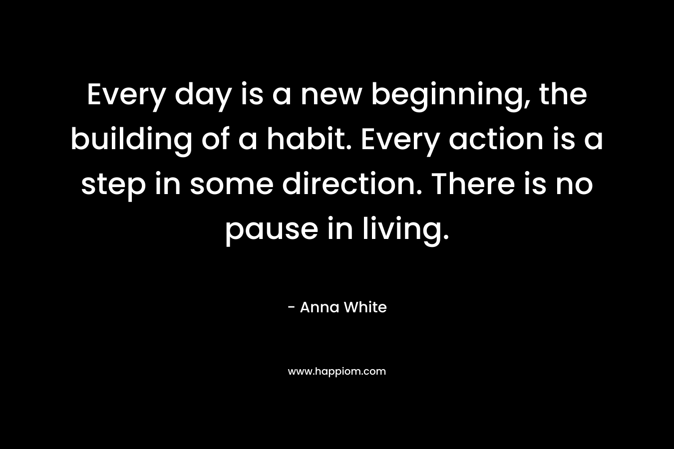 Every day is a new beginning, the building of a habit. Every action is a step in some direction. There is no pause in living.