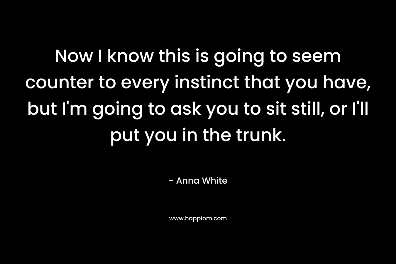 Now I know this is going to seem counter to every instinct that you have, but I’m going to ask you to sit still, or I’ll put you in the trunk. – Anna White