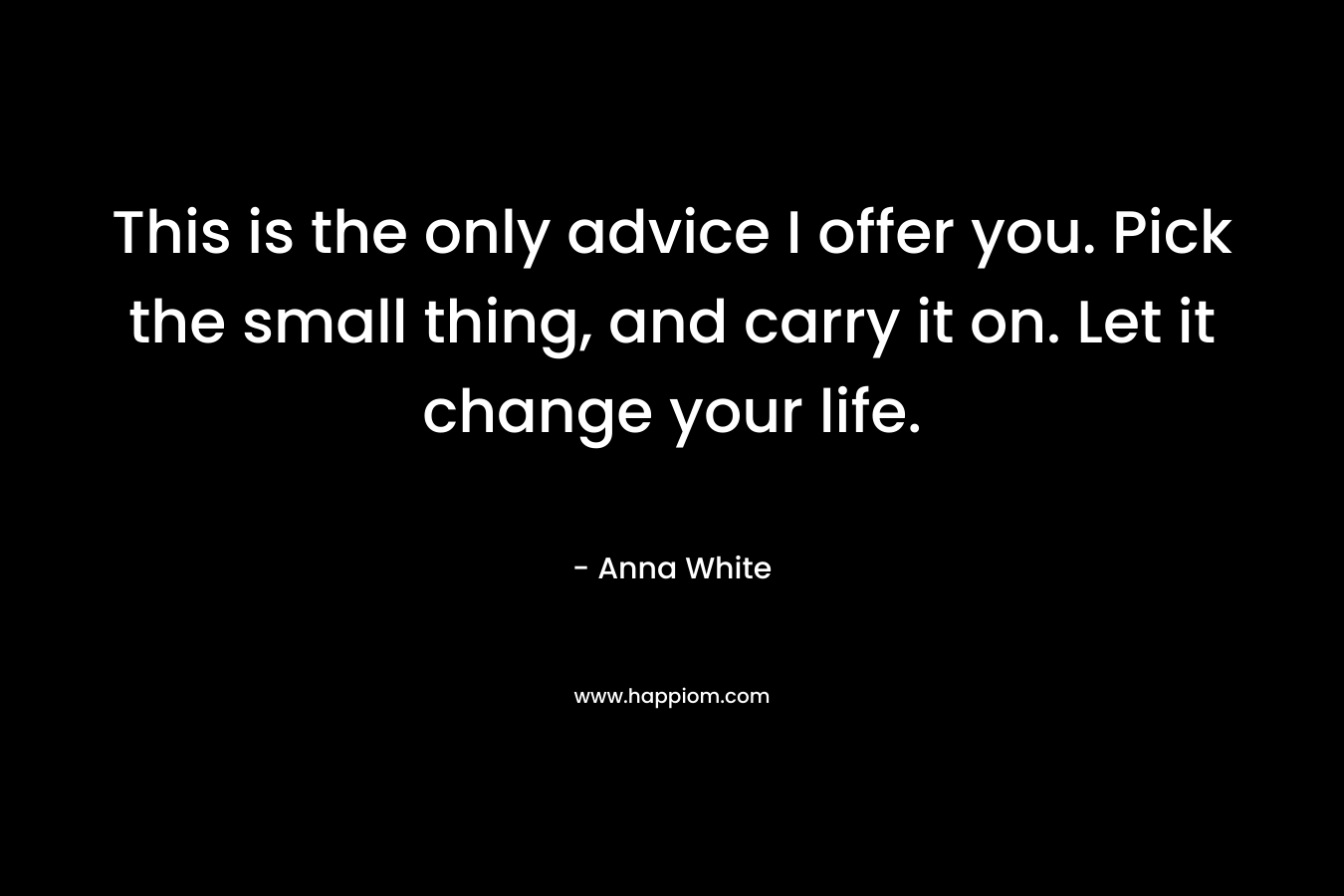 This is the only advice I offer you. Pick the small thing, and carry it on. Let it change your life. – Anna White