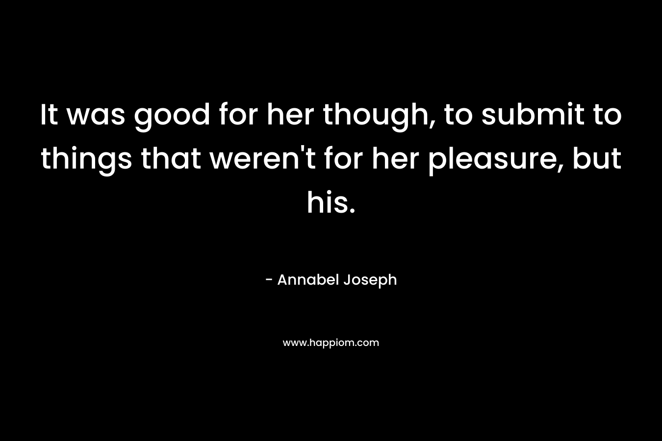 It was good for her though, to submit to things that weren’t for her pleasure, but his. – Annabel Joseph