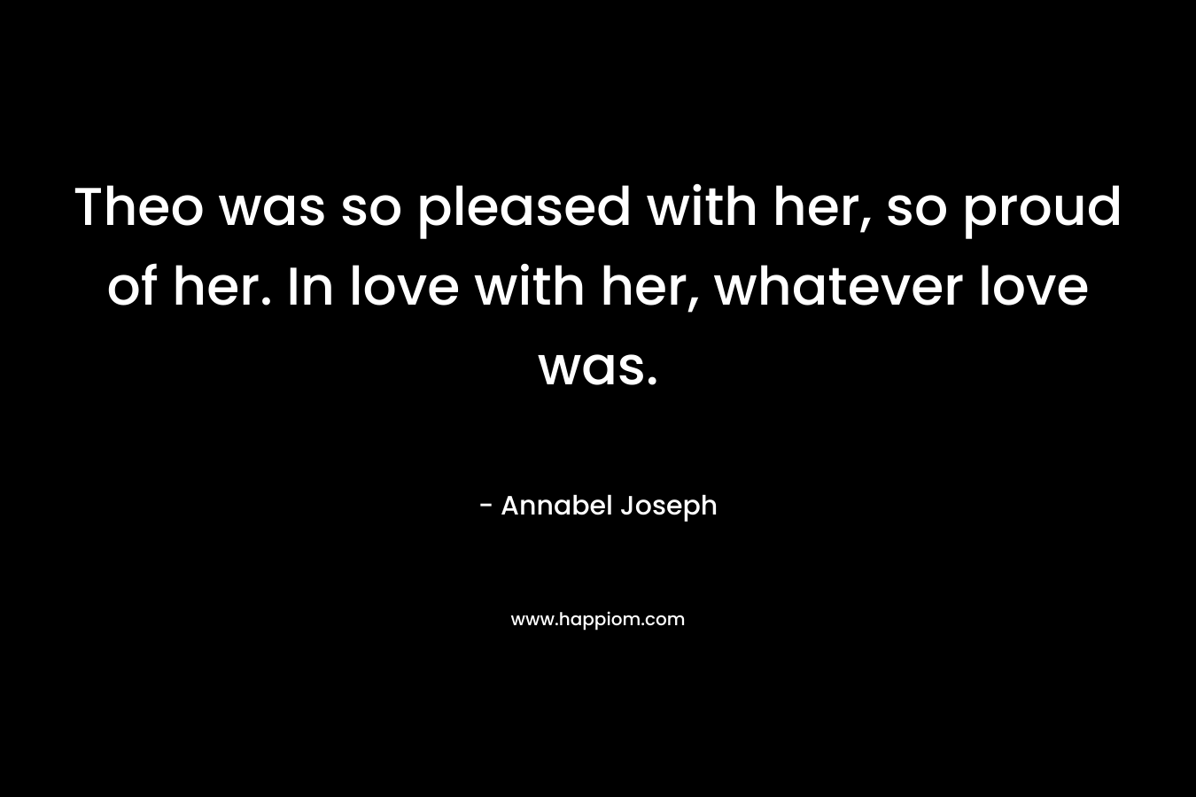 Theo was so pleased with her, so proud of her. In love with her, whatever love was. – Annabel Joseph