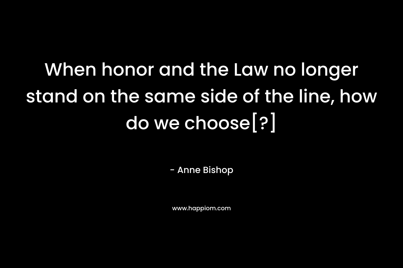 When honor and the Law no longer stand on the same side of the line, how do we choose[?] – Anne Bishop