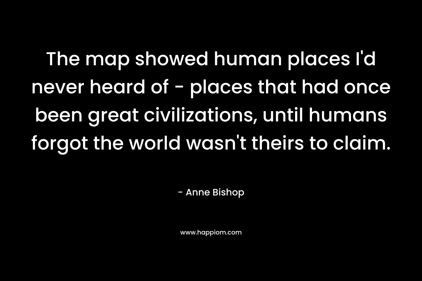 The map showed human places I’d never heard of – places that had once been great civilizations, until humans forgot the world wasn’t theirs to claim. – Anne Bishop