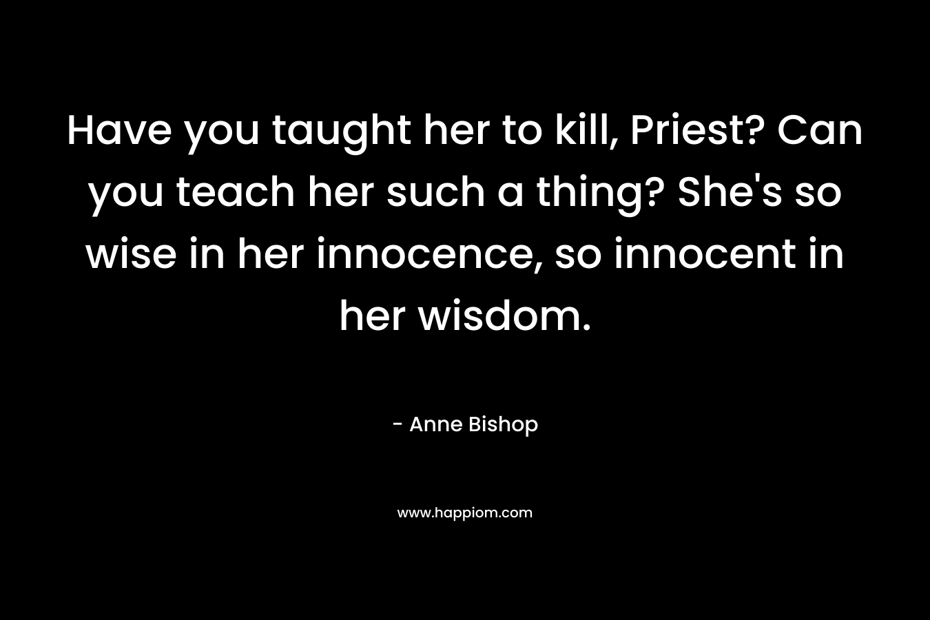 Have you taught her to kill, Priest? Can you teach her such a thing? She's so wise in her innocence, so innocent in her wisdom.