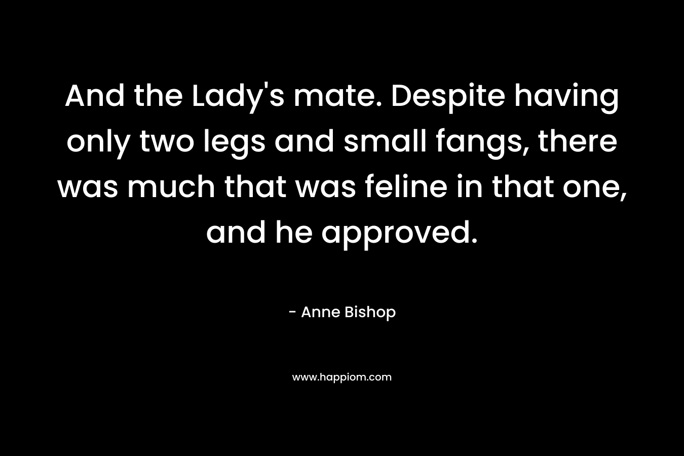 And the Lady’s mate. Despite having only two legs and small fangs, there was much that was feline in that one, and he approved. – Anne Bishop