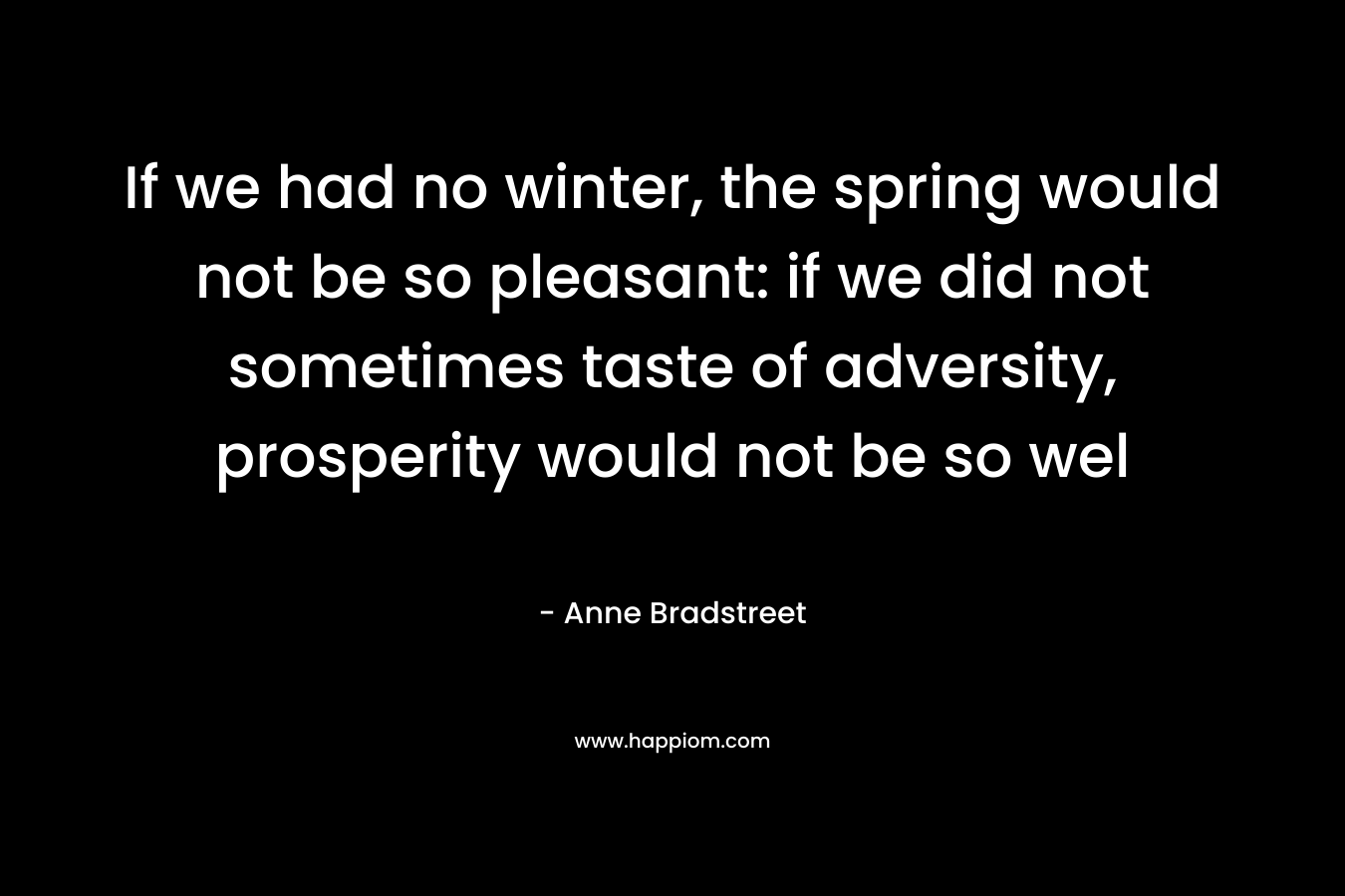 If we had no winter, the spring would not be so pleasant: if we did not sometimes taste of adversity, prosperity would not be so wel – Anne Bradstreet