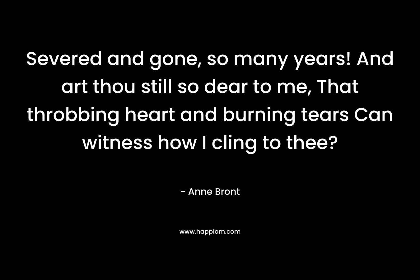 Severed and gone, so many years! And art thou still so dear to me, That throbbing heart and burning tears Can witness how I cling to thee?