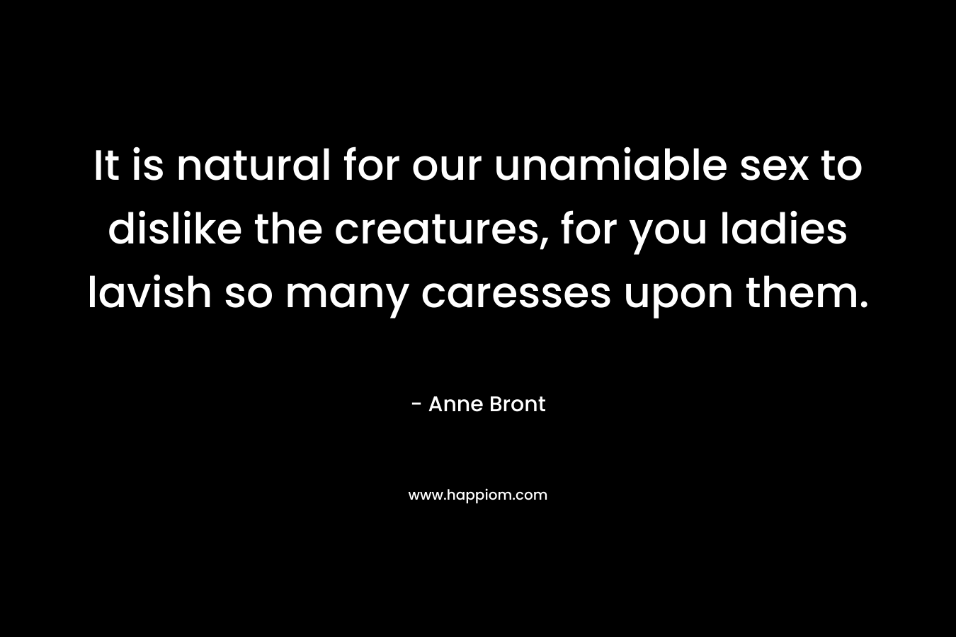 It is natural for our unamiable sex to dislike the creatures, for you ladies lavish so many caresses upon them. – Anne Bront