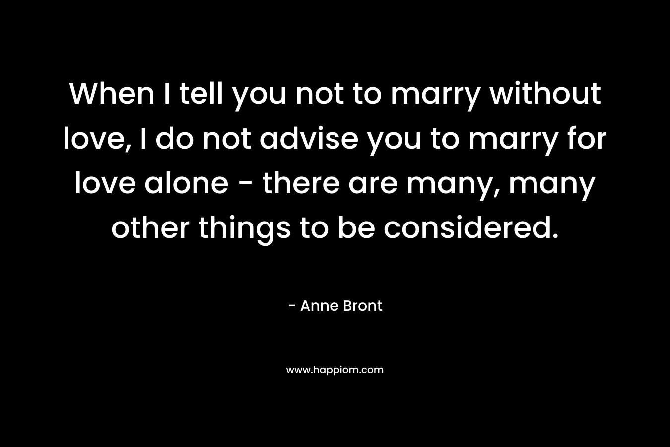 When I tell you not to marry without love, I do not advise you to marry for love alone – there are many, many other things to be considered. – Anne Bront