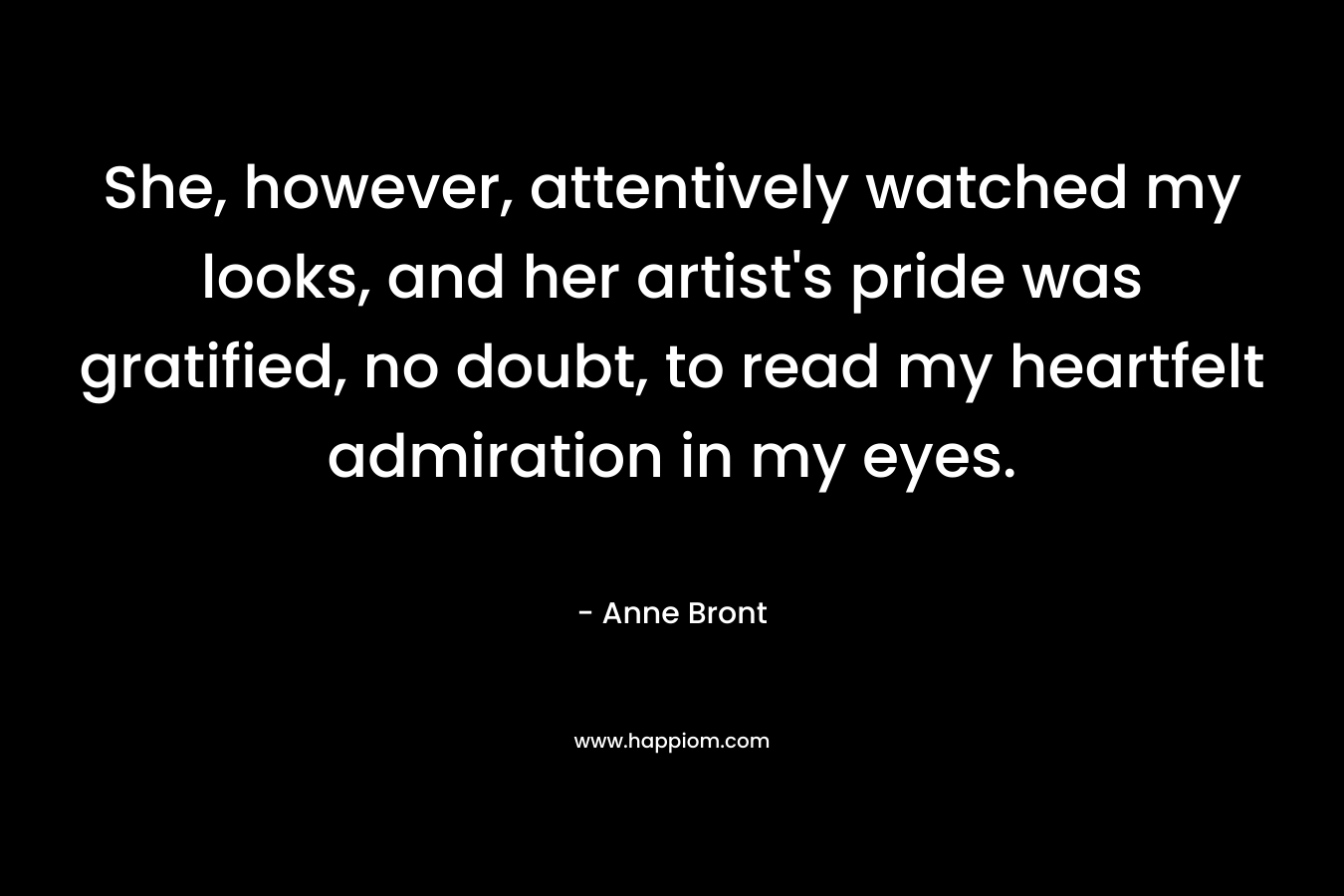 She, however, attentively watched my looks, and her artist’s pride was gratified, no doubt, to read my heartfelt admiration in my eyes. – Anne Bront