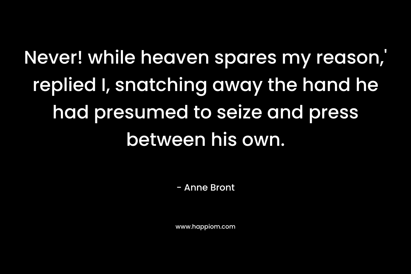 Never! while heaven spares my reason,’ replied I, snatching away the hand he had presumed to seize and press between his own. – Anne Bront
