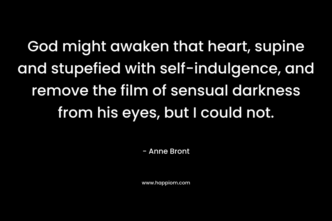 God might awaken that heart, supine and stupefied with self-indulgence, and remove the film of sensual darkness from his eyes, but I could not. – Anne Bront