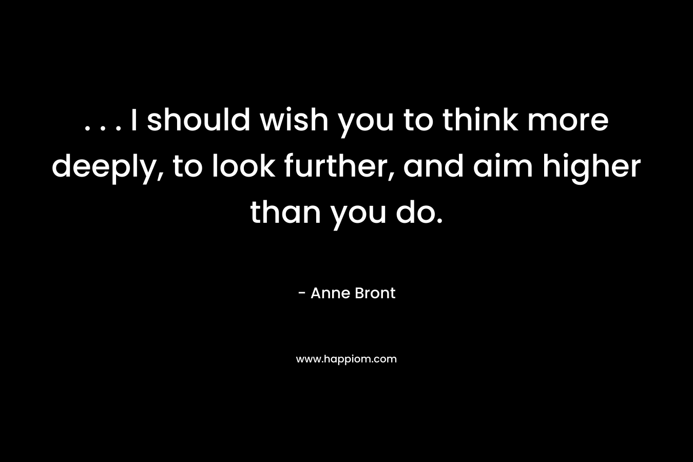 . . . I should wish you to think more deeply, to look further, and aim higher than you do. – Anne Bront