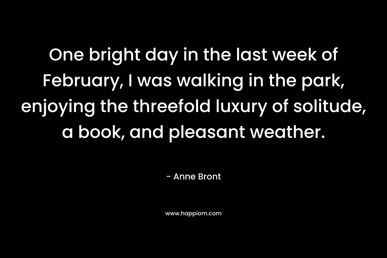 One bright day in the last week of February, I was walking in the park, enjoying the threefold luxury of solitude, a book, and pleasant weather. – Anne Bront