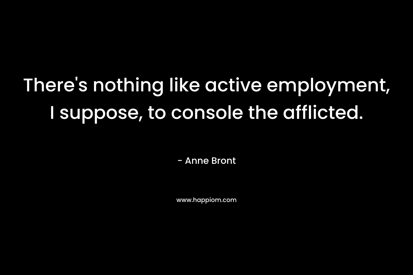 There’s nothing like active employment, I suppose, to console the afflicted. – Anne Bront
