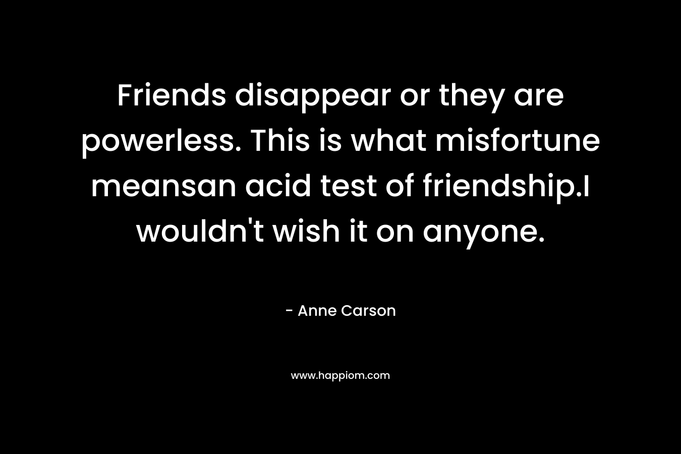 Friends disappear or they are powerless. This is what misfortune meansan acid test of friendship.I wouldn’t wish it on anyone. – Anne Carson