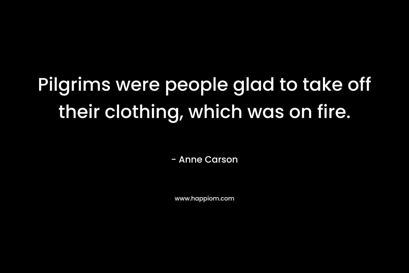 Pilgrims were people glad to take off their clothing, which was on fire. – Anne Carson