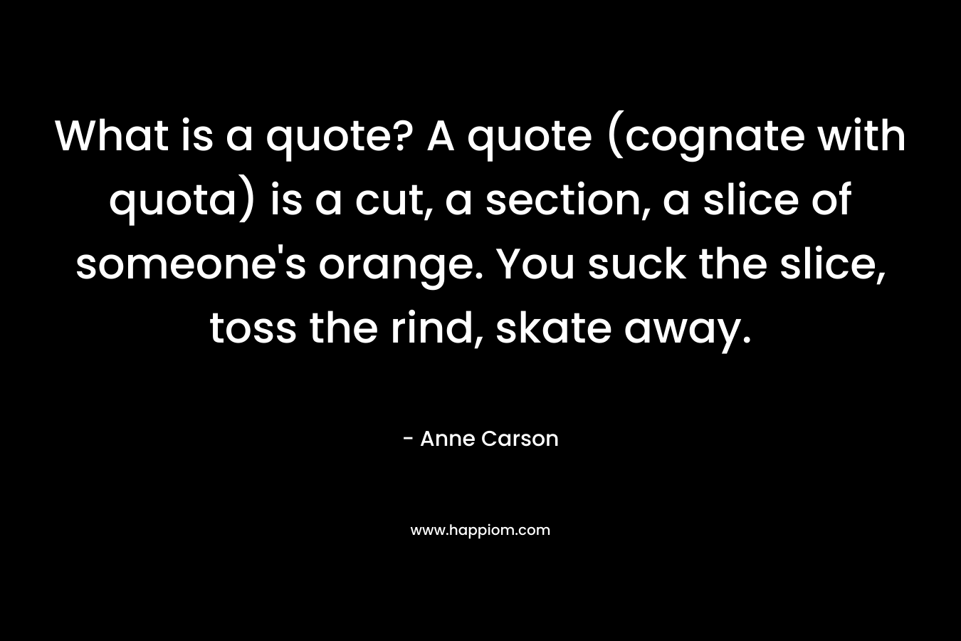 What is a quote? A quote (cognate with quota) is a cut, a section, a slice of someone's orange. You suck the slice, toss the rind, skate away.
