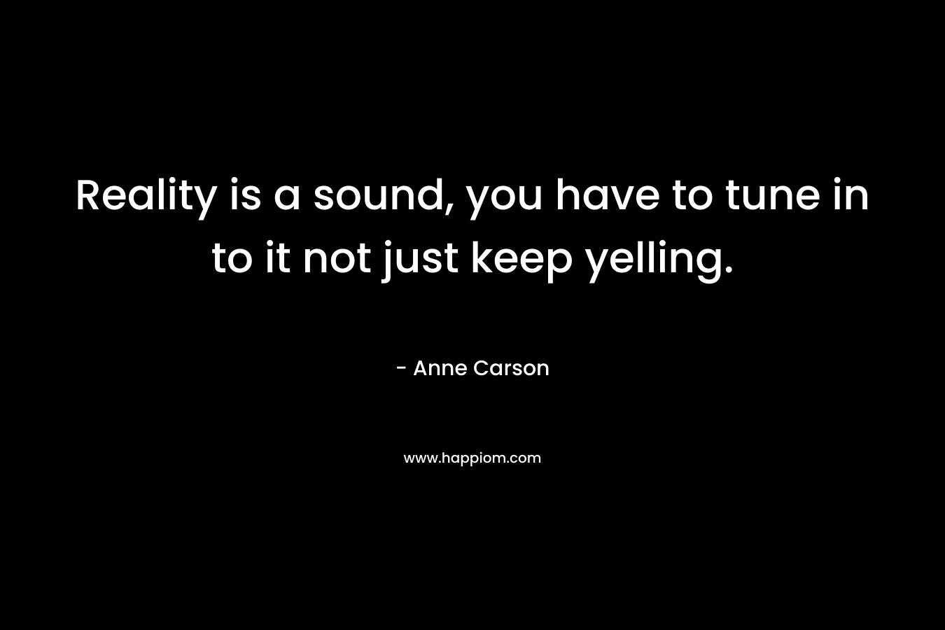 Reality is a sound, you have to tune in to it not just keep yelling. – Anne Carson