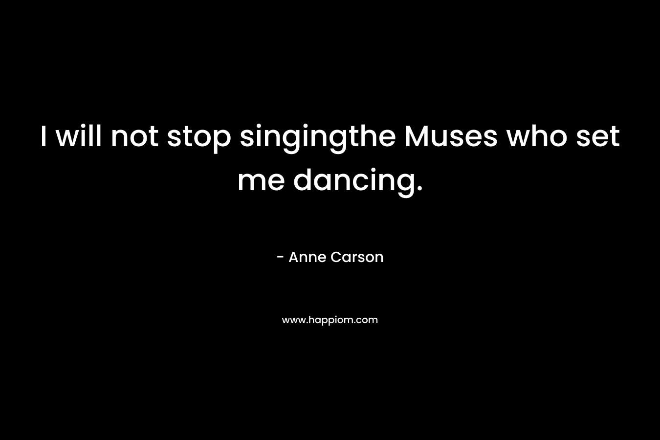 I will not stop singingthe Muses who set me dancing. – Anne Carson