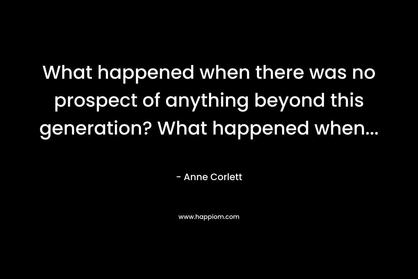What happened when there was no prospect of anything beyond this generation? What happened when...