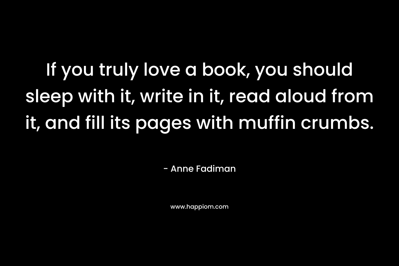 If you truly love a book, you should sleep with it, write in it, read aloud from it, and fill its pages with muffin crumbs.