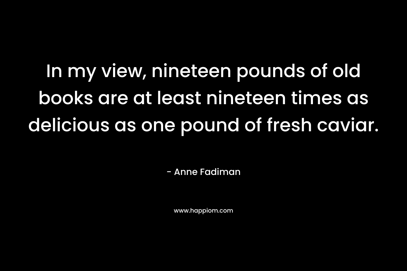 In my view, nineteen pounds of old books are at least nineteen times as delicious as one pound of fresh caviar. – Anne Fadiman