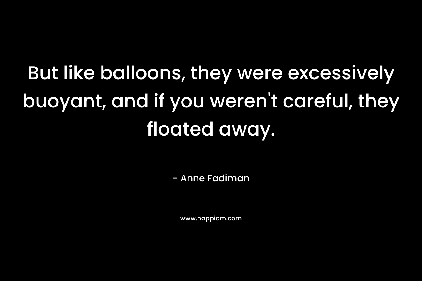 But like balloons, they were excessively buoyant, and if you weren’t careful, they floated away. – Anne Fadiman