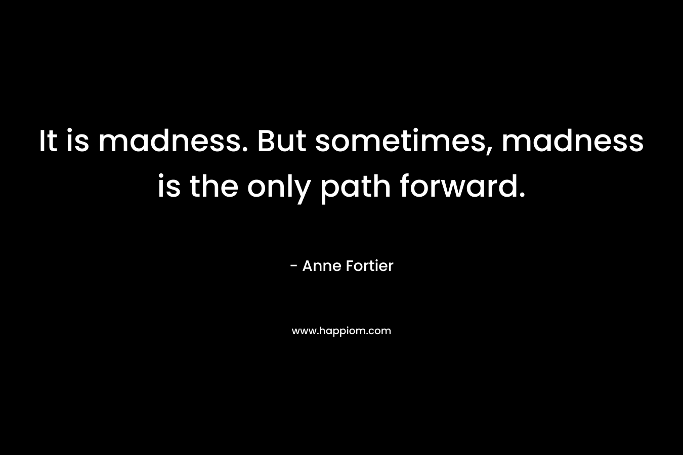 It is madness. But sometimes, madness is the only path forward. – Anne Fortier