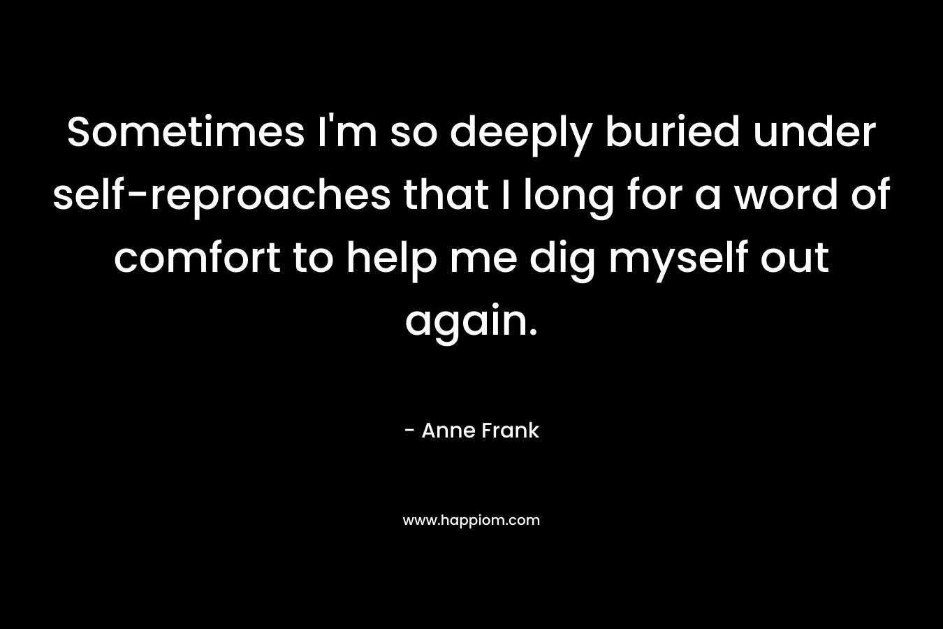 Sometimes I’m so deeply buried under self-reproaches that I long for a word of comfort to help me dig myself out again. – Anne Frank