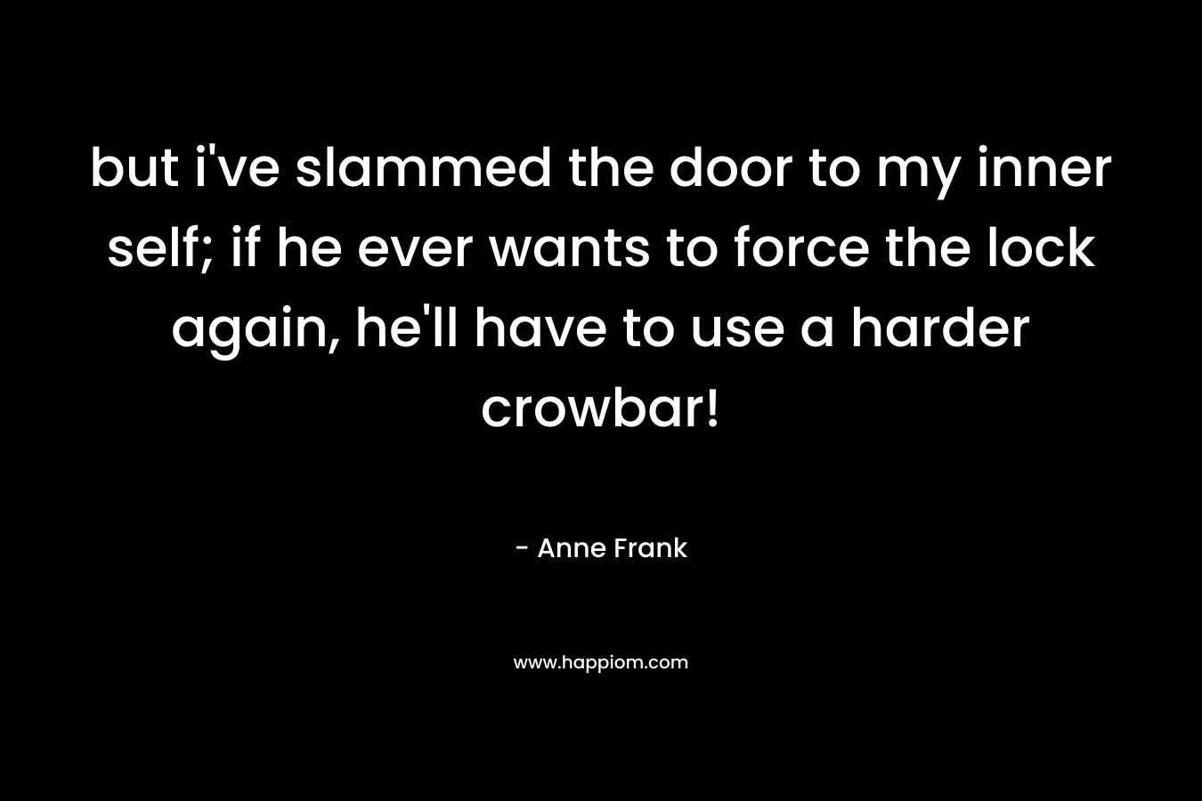 but i’ve slammed the door to my inner self; if he ever wants to force the lock again, he’ll have to use a harder crowbar! – Anne Frank
