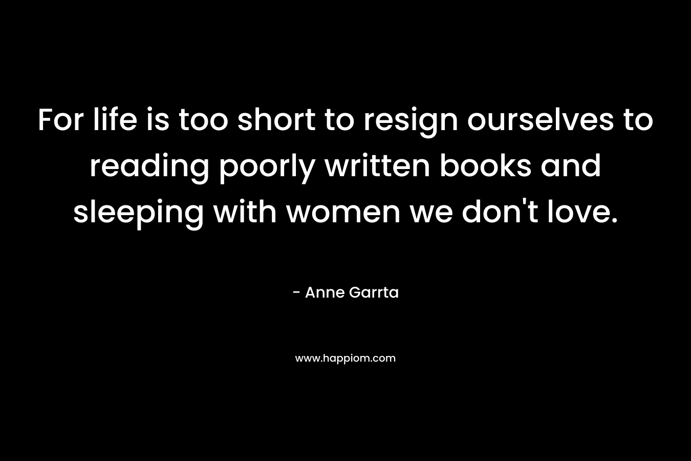 For life is too short to resign ourselves to reading poorly written books and sleeping with women we don’t love. – Anne Garrta