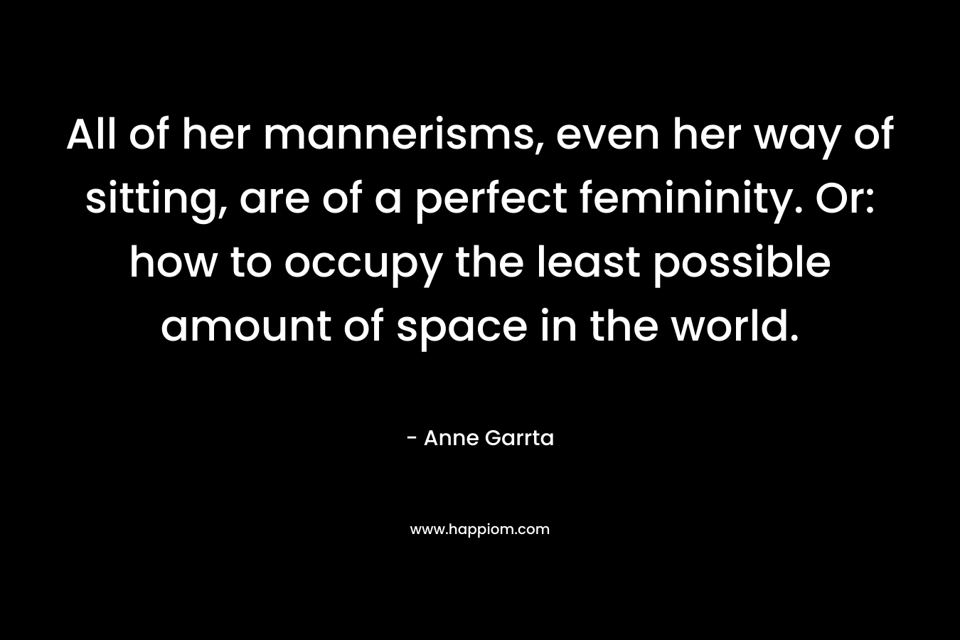 All of her mannerisms, even her way of sitting, are of a perfect femininity. Or: how to occupy the least possible amount of space in the world. – Anne Garrta