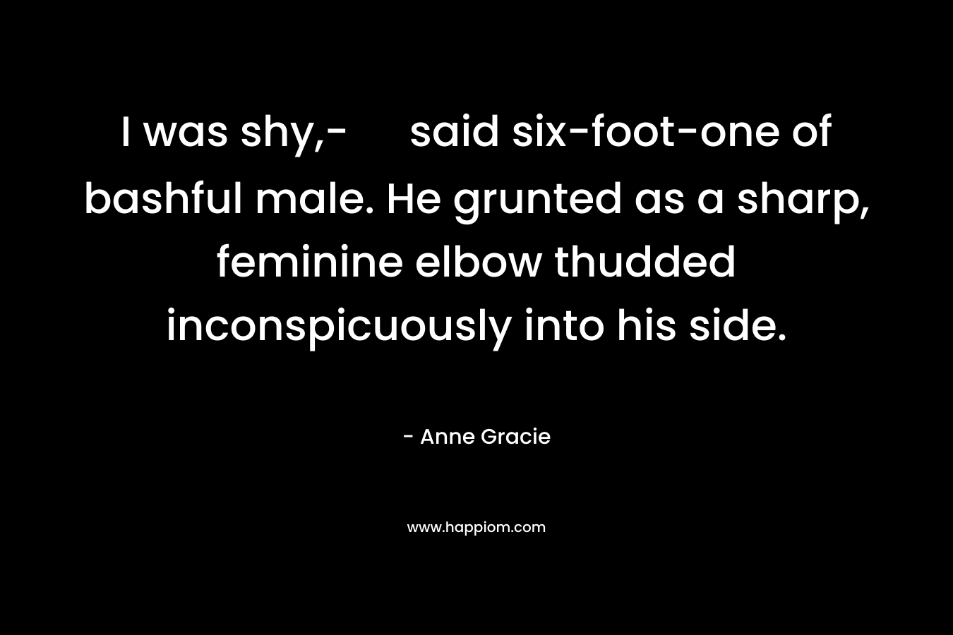 I was shy,- said six-foot-one of bashful male. He grunted as a sharp, feminine elbow thudded inconspicuously into his side. – Anne Gracie