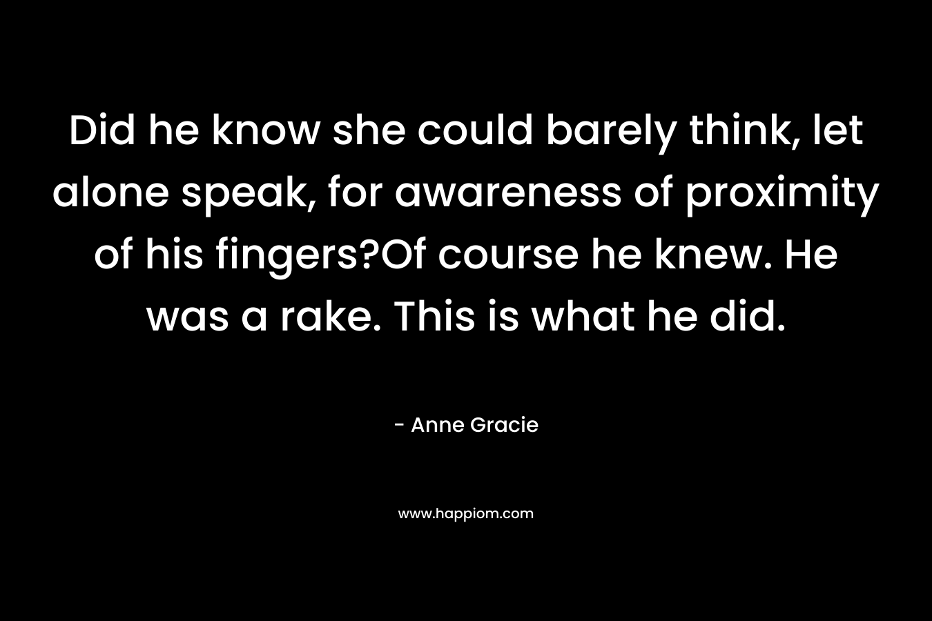 Did he know she could barely think, let alone speak, for awareness of proximity of his fingers?Of course he knew. He was a rake. This is what he did. – Anne Gracie