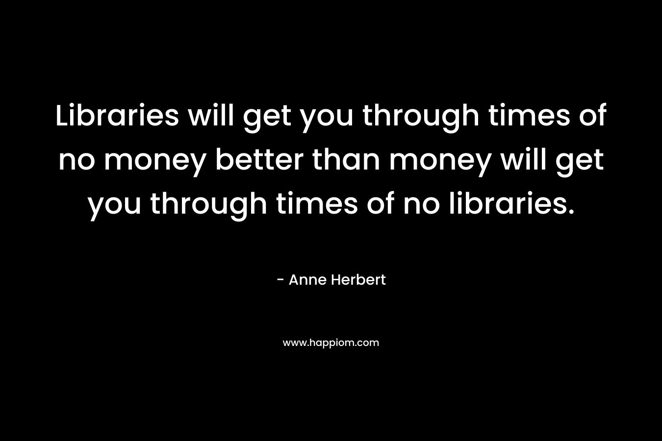 Libraries will get you through times of no money better than money will get you through times of no libraries. – Anne Herbert