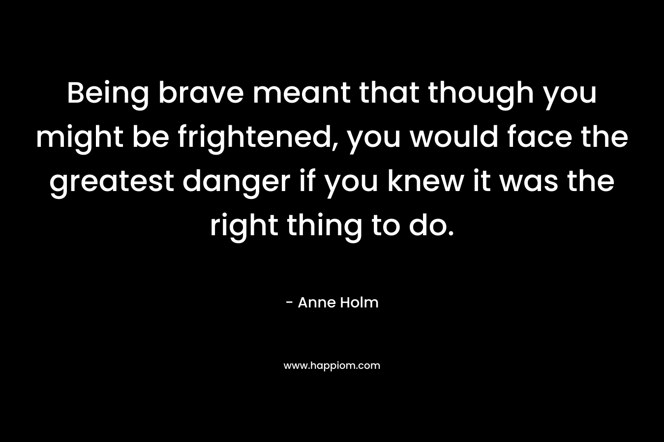 Being brave meant that though you might be frightened, you would face the greatest danger if you knew it was the right thing to do. – Anne Holm
