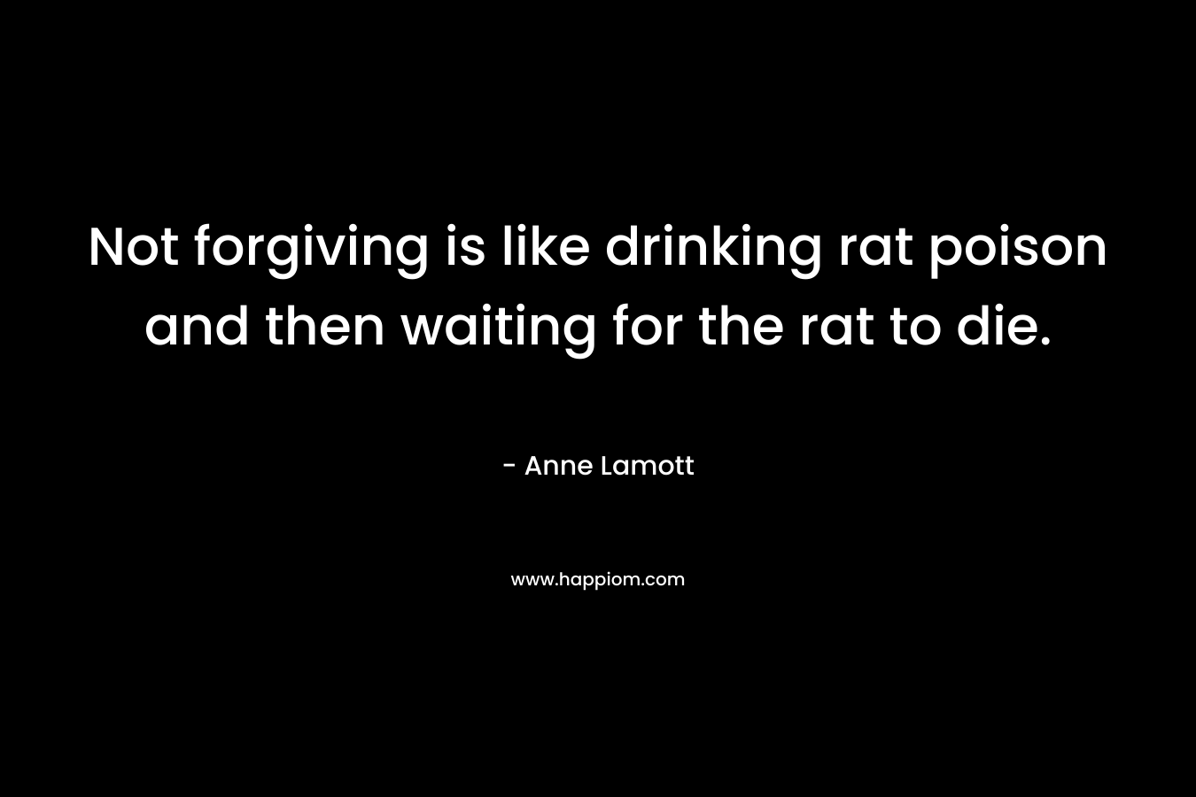 Not forgiving is like drinking rat poison and then waiting for the rat to die.