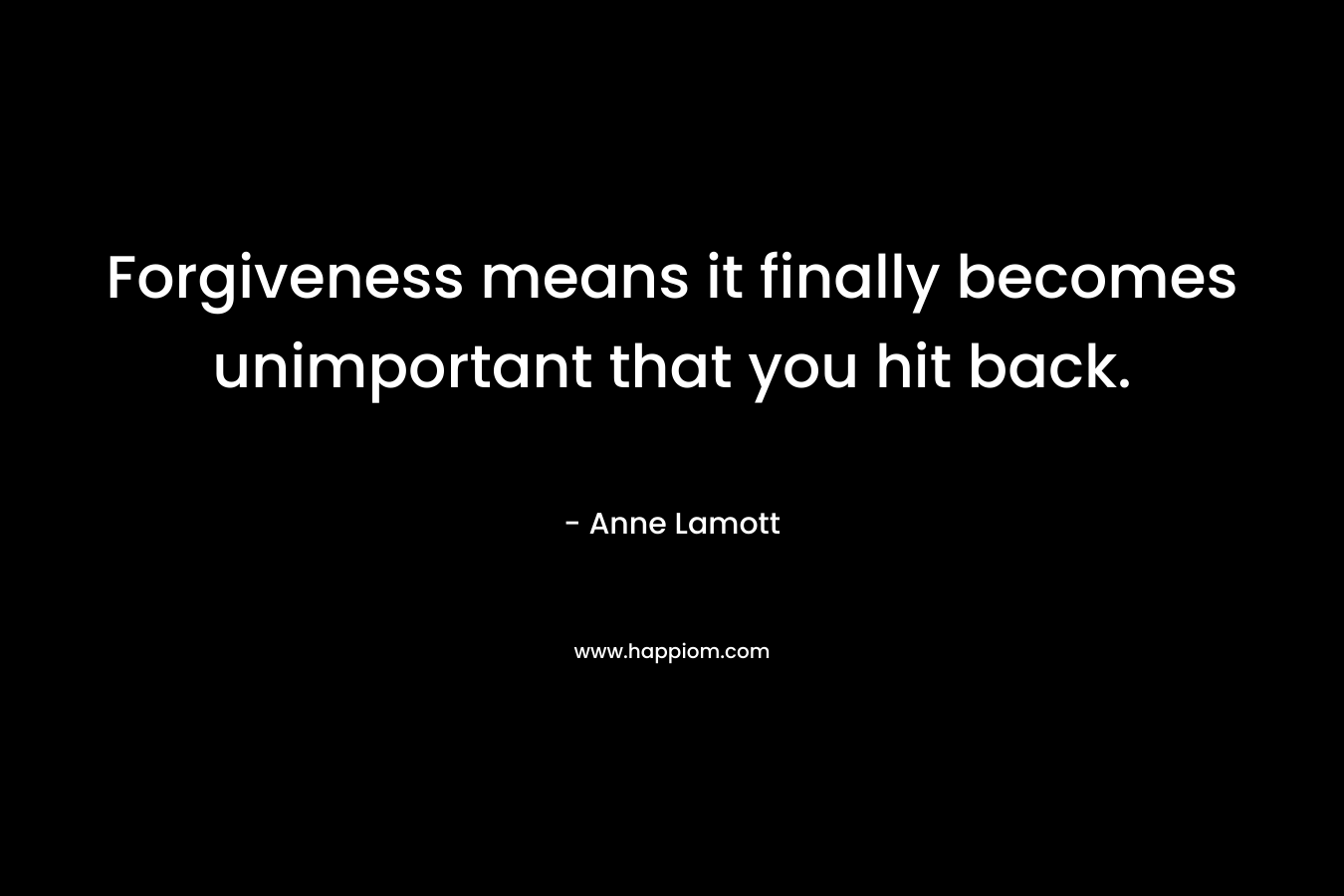 Forgiveness means it finally becomes unimportant that you hit back. – Anne Lamott