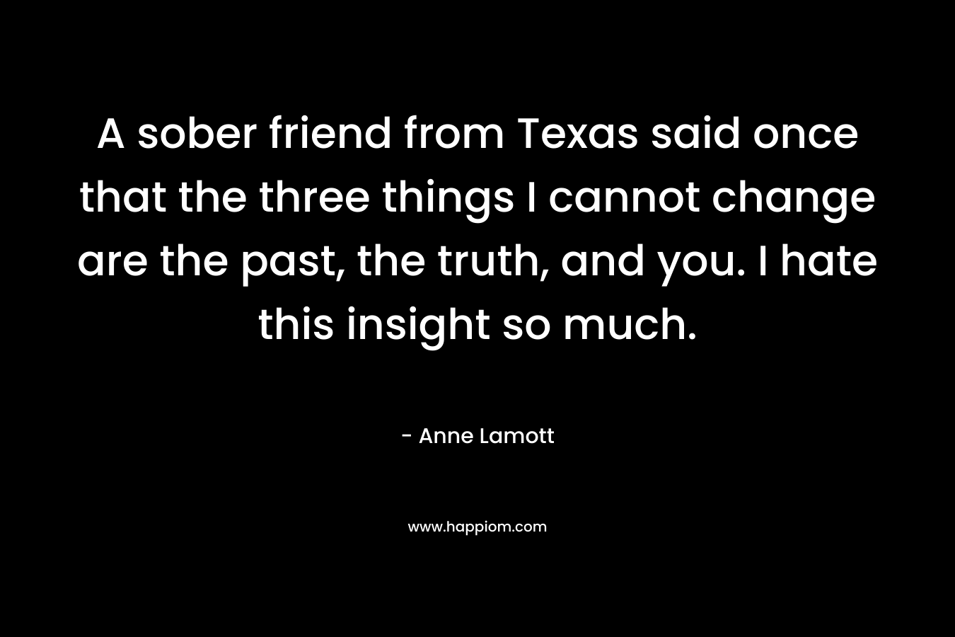 A sober friend from Texas said once that the three things I cannot change are the past, the truth, and you. I hate this insight so much.