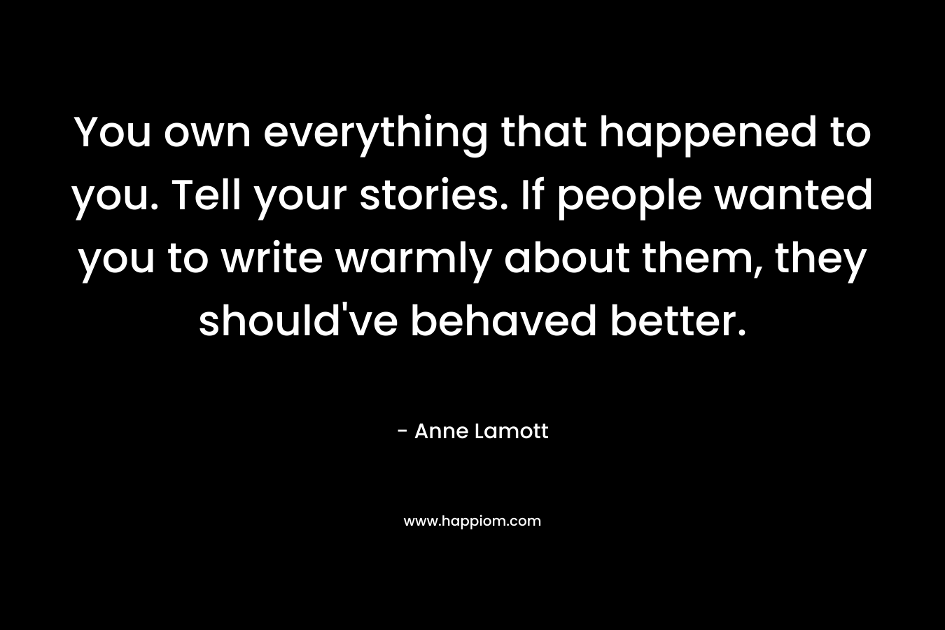 You own everything that happened to you. Tell your stories. If people wanted you to write warmly about them, they should’ve behaved better. – Anne Lamott