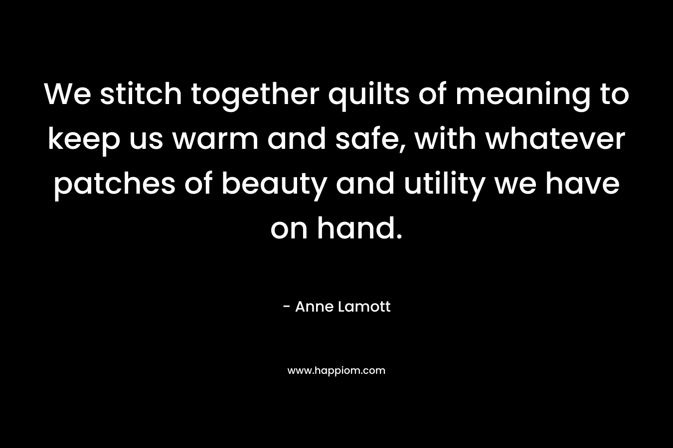 We stitch together quilts of meaning to keep us warm and safe, with whatever patches of beauty and utility we have on hand. – Anne Lamott