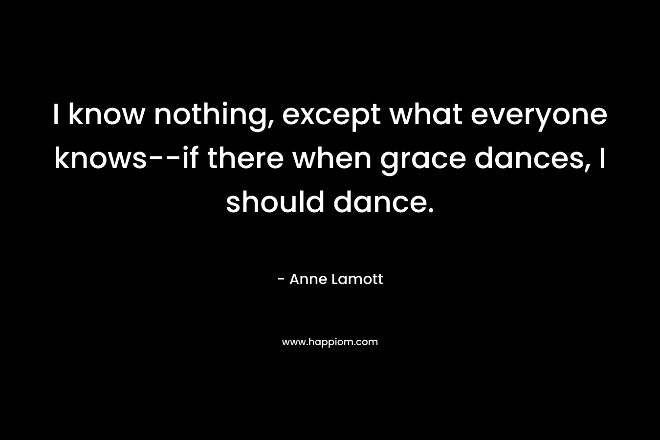 I know nothing, except what everyone knows–if there when grace dances, I should dance. – Anne Lamott