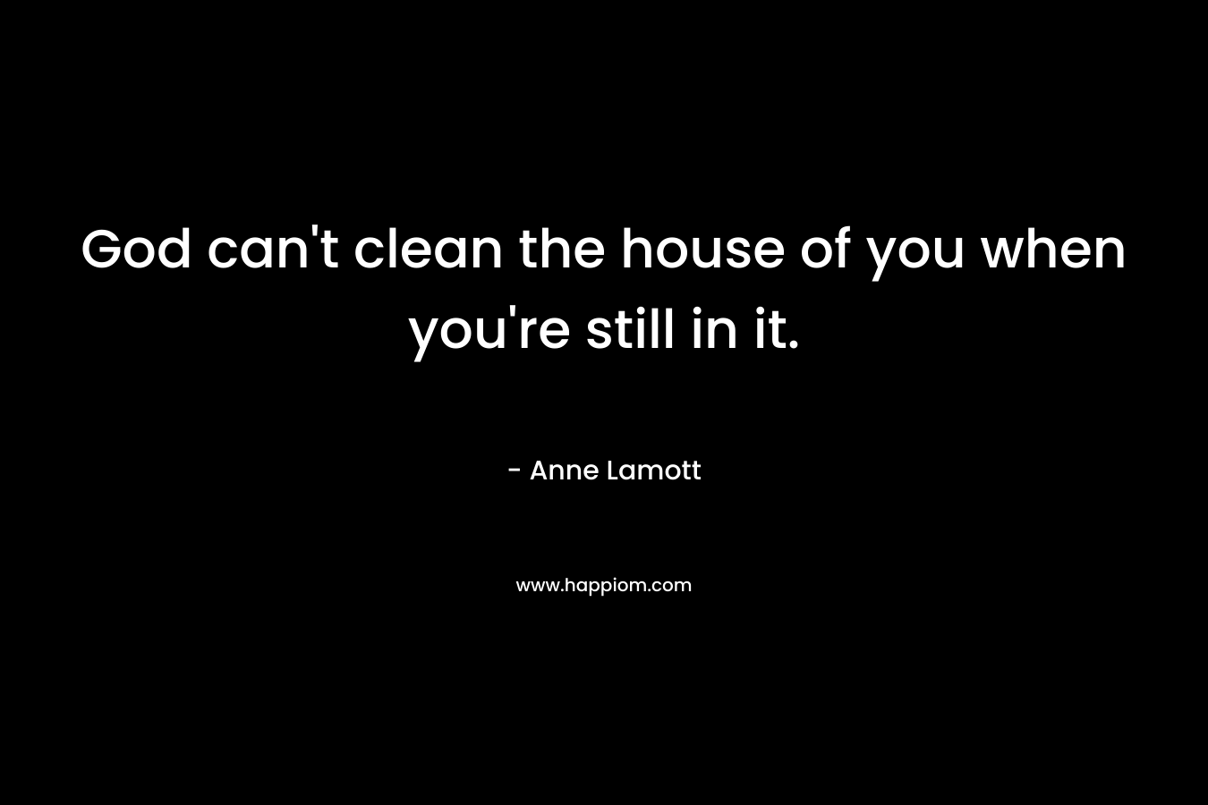 God can't clean the house of you when you're still in it.