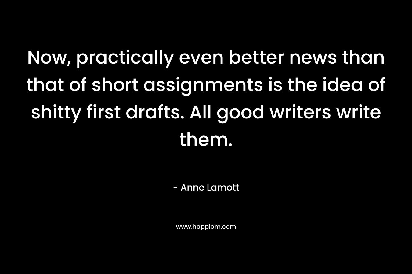 Now, practically even better news than that of short assignments is the idea of shitty first drafts. All good writers write them. – Anne Lamott