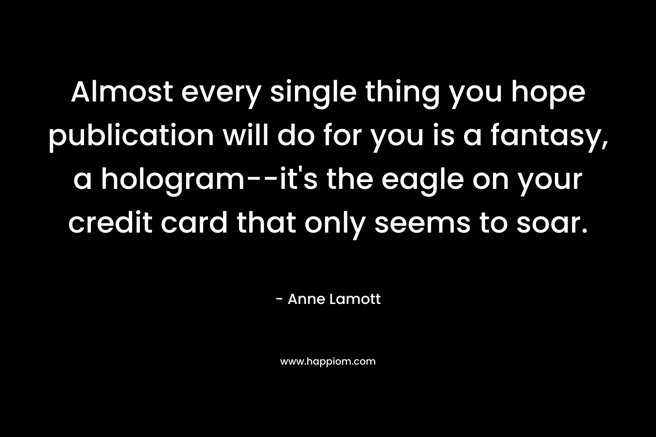 Almost every single thing you hope publication will do for you is a fantasy, a hologram–it’s the eagle on your credit card that only seems to soar. – Anne Lamott