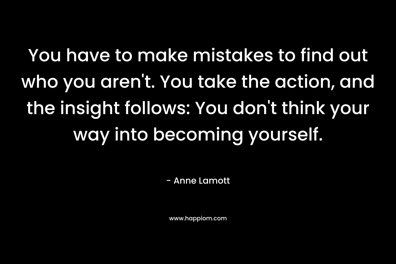 You have to make mistakes to find out who you aren't. You take the action, and the insight follows: You don't think your way into becoming yourself.