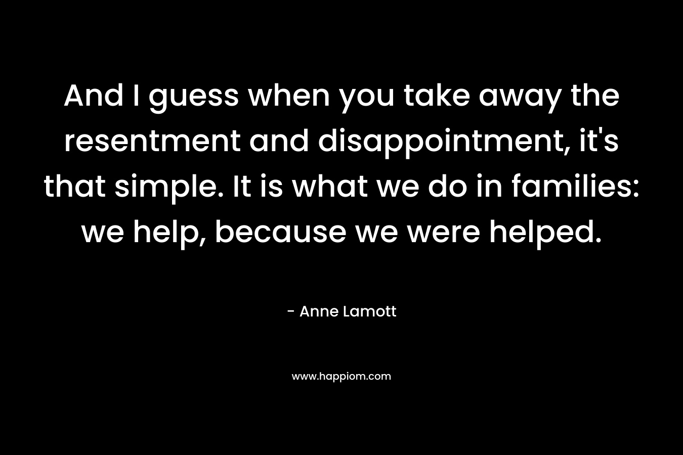 And I guess when you take away the resentment and disappointment, it's that simple. It is what we do in families: we help, because we were helped.